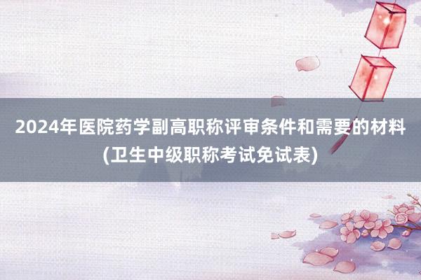 2024年医院药学副高职称评审条件和需要的材料(卫生中级职称考试免试表)