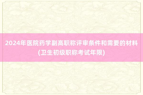 2024年医院药学副高职称评审条件和需要的材料(卫生初级职称考试年限)