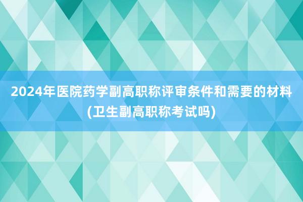 2024年医院药学副高职称评审条件和需要的材料(卫生副高职称考试吗)
