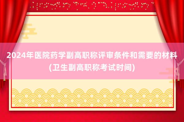 2024年医院药学副高职称评审条件和需要的材料(卫生副高职称考试时间)