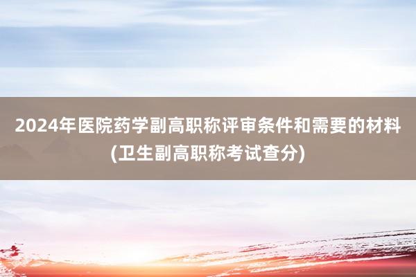 2024年医院药学副高职称评审条件和需要的材料(卫生副高职称考试查分)