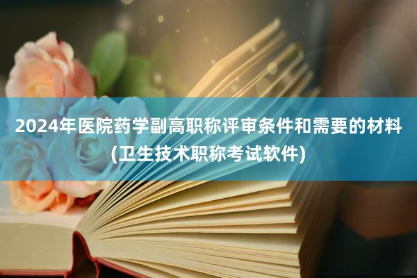 2024年医院药学副高职称评审条件和需要的材料(卫生技术职称考试软件)