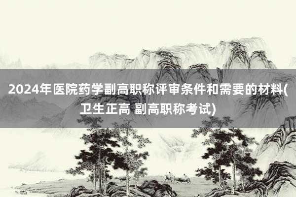 2024年医院药学副高职称评审条件和需要的材料(卫生正高 副高职称考试)