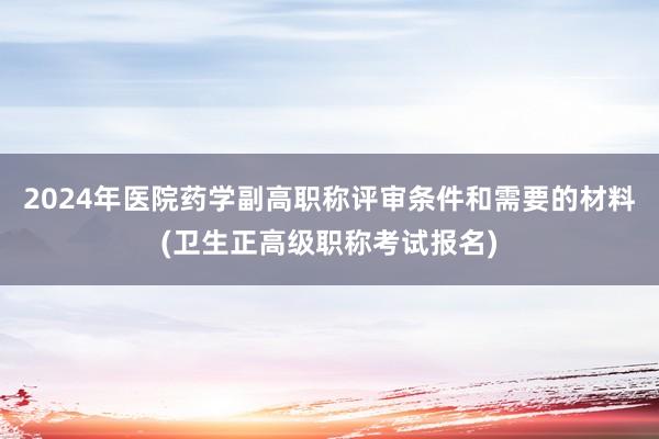 2024年医院药学副高职称评审条件和需要的材料(卫生正高级职称考试报名)
