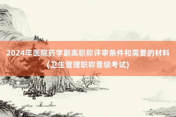 2024年医院药学副高职称评审条件和需要的材料(卫生管理职称晋级考试)