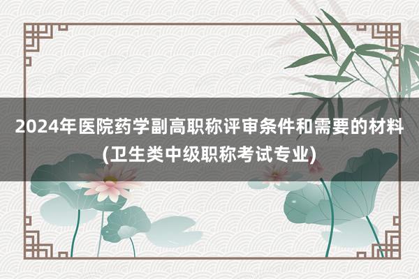 2024年医院药学副高职称评审条件和需要的材料(卫生类中级职称考试专业)