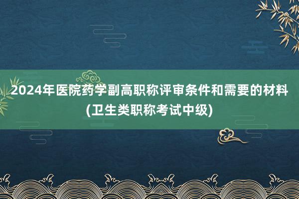 2024年医院药学副高职称评审条件和需要的材料(卫生类职称考试中级)