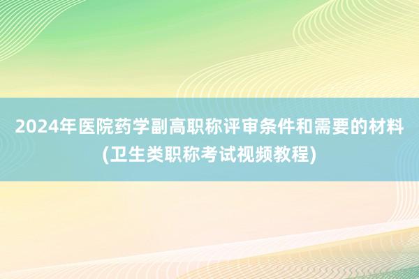 2024年医院药学副高职称评审条件和需要的材料(卫生类职称考试视频教程)