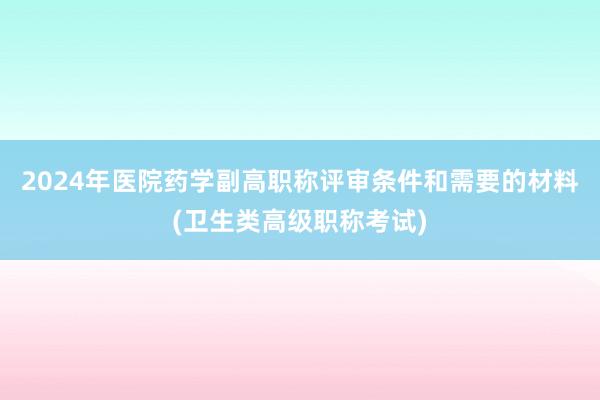 2024年医院药学副高职称评审条件和需要的材料(卫生类高级职称考试)