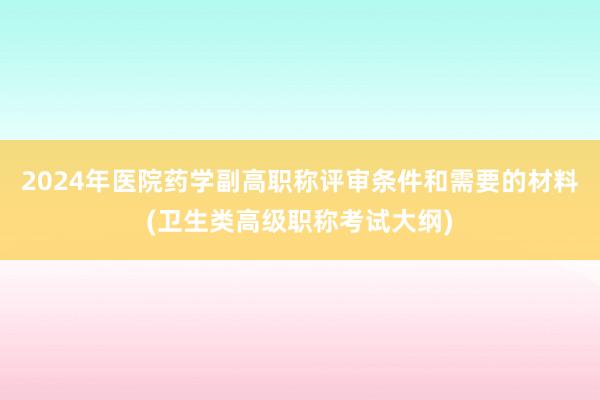 2024年医院药学副高职称评审条件和需要的材料(卫生类高级职称考试大纲)