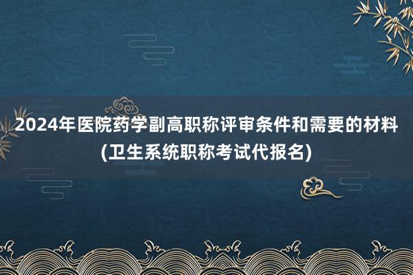 2024年医院药学副高职称评审条件和需要的材料(卫生系统职称考试代报名)