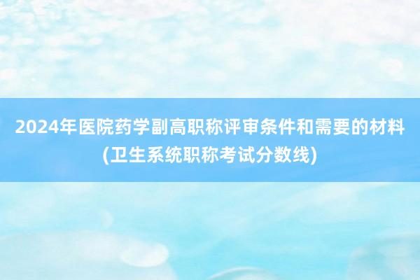 2024年医院药学副高职称评审条件和需要的材料(卫生系统职称考试分数线)