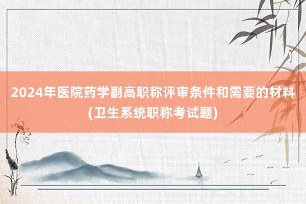 2024年医院药学副高职称评审条件和需要的材料(卫生系统职称考试题)