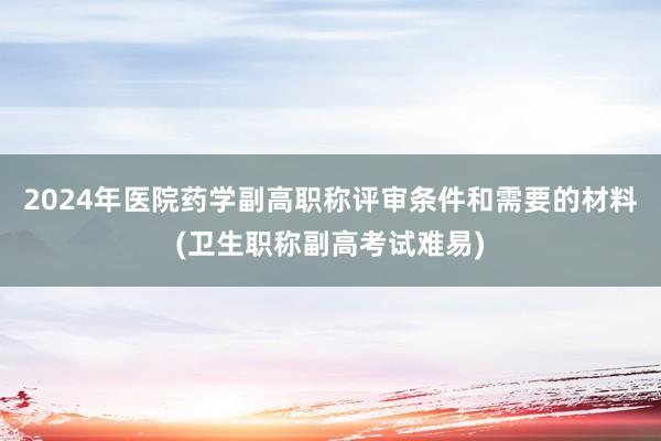 2024年医院药学副高职称评审条件和需要的材料(卫生职称副高考试难易)