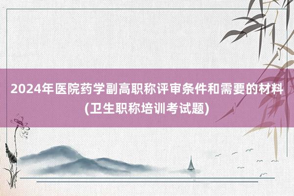 2024年医院药学副高职称评审条件和需要的材料(卫生职称培训考试题)
