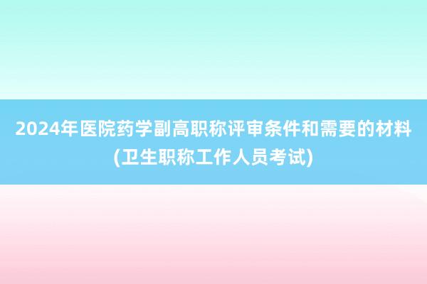 2024年医院药学副高职称评审条件和需要的材料(卫生职称工作人员考试)