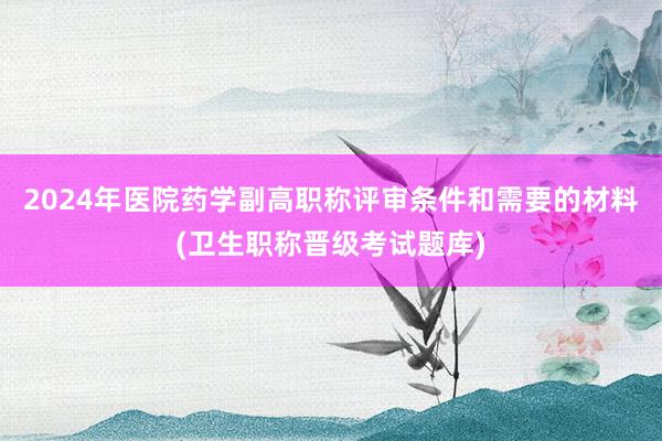 2024年医院药学副高职称评审条件和需要的材料(卫生职称晋级考试题库)