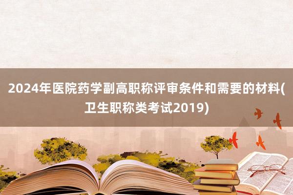 2024年医院药学副高职称评审条件和需要的材料(卫生职称类考试2019)