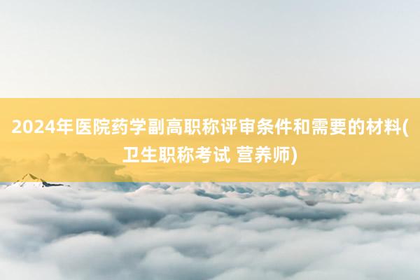 2024年医院药学副高职称评审条件和需要的材料(卫生职称考试 营养师)