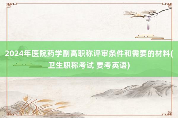 2024年医院药学副高职称评审条件和需要的材料(卫生职称考试 要考英语)