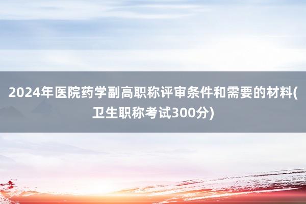 2024年医院药学副高职称评审条件和需要的材料(卫生职称考试300分)