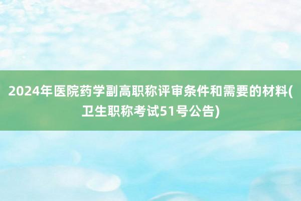 2024年医院药学副高职称评审条件和需要的材料(卫生职称考试51号公告)