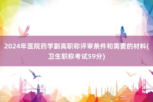 2024年医院药学副高职称评审条件和需要的材料(卫生职称考试59分)