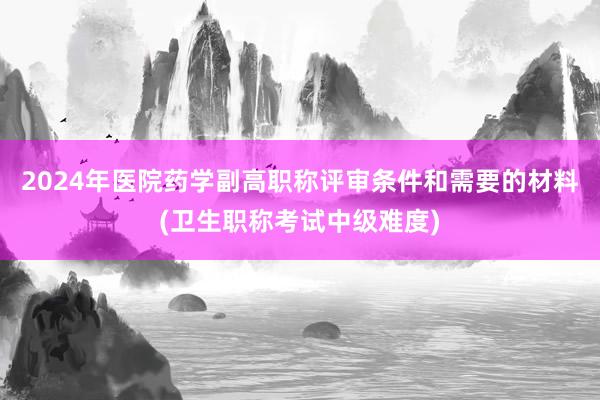 2024年医院药学副高职称评审条件和需要的材料(卫生职称考试中级难度)