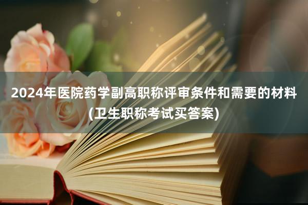 2024年医院药学副高职称评审条件和需要的材料(卫生职称考试买答案)