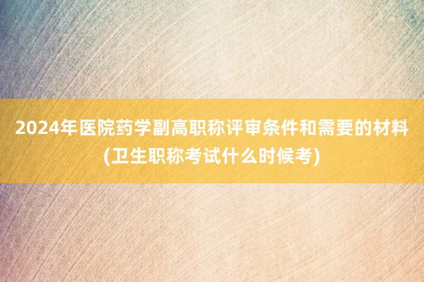 2024年医院药学副高职称评审条件和需要的材料(卫生职称考试什么时候考)