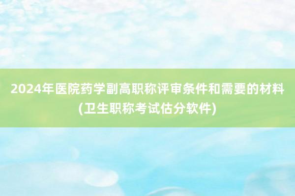 2024年医院药学副高职称评审条件和需要的材料(卫生职称考试估分软件)