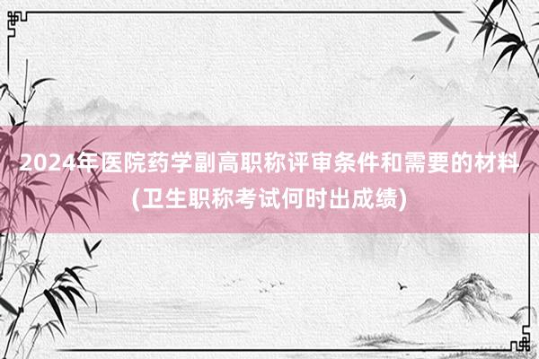 2024年医院药学副高职称评审条件和需要的材料(卫生职称考试何时出成绩)