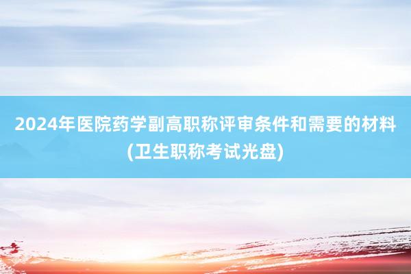 2024年医院药学副高职称评审条件和需要的材料(卫生职称考试光盘)
