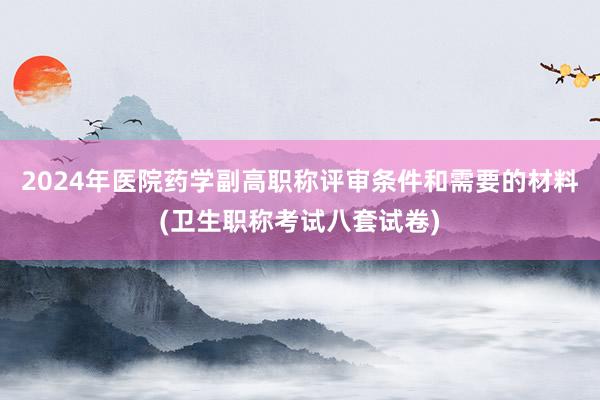 2024年医院药学副高职称评审条件和需要的材料(卫生职称考试八套试卷)