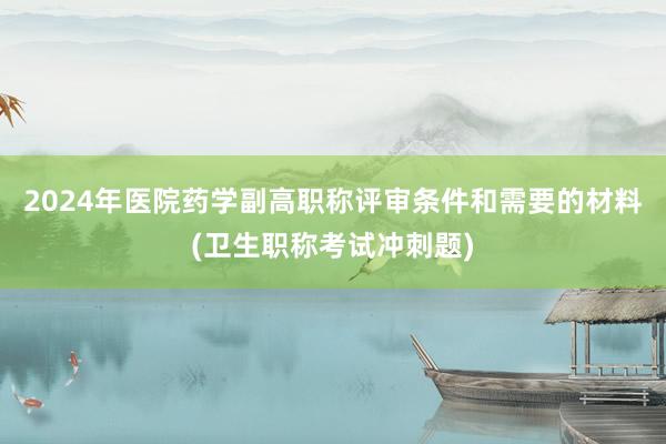 2024年医院药学副高职称评审条件和需要的材料(卫生职称考试冲刺题)
