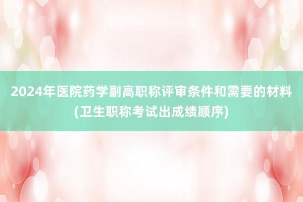 2024年医院药学副高职称评审条件和需要的材料(卫生职称考试出成绩顺序)