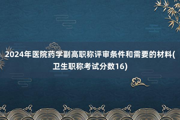 2024年医院药学副高职称评审条件和需要的材料(卫生职称考试分数16)
