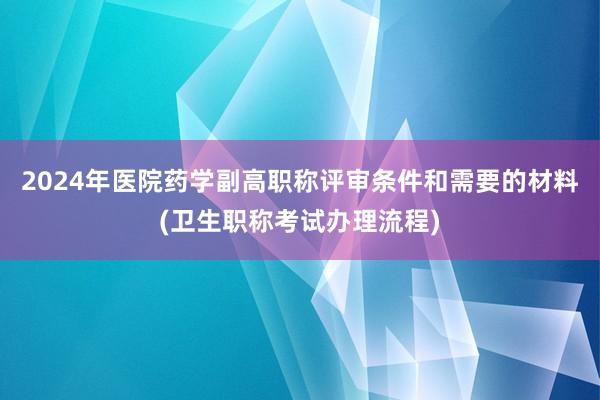 2024年医院药学副高职称评审条件和需要的材料(卫生职称考试办理流程)