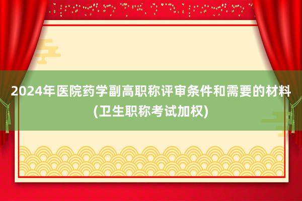 2024年医院药学副高职称评审条件和需要的材料(卫生职称考试加权)