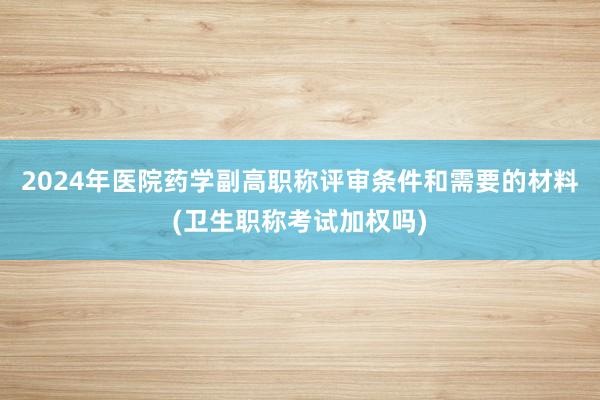 2024年医院药学副高职称评审条件和需要的材料(卫生职称考试加权吗)