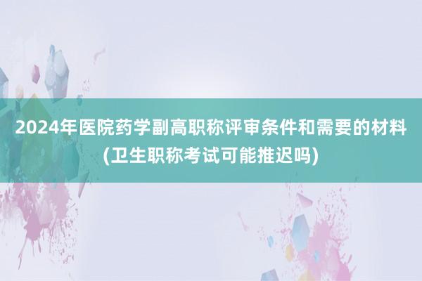 2024年医院药学副高职称评审条件和需要的材料(卫生职称考试可能推迟吗)