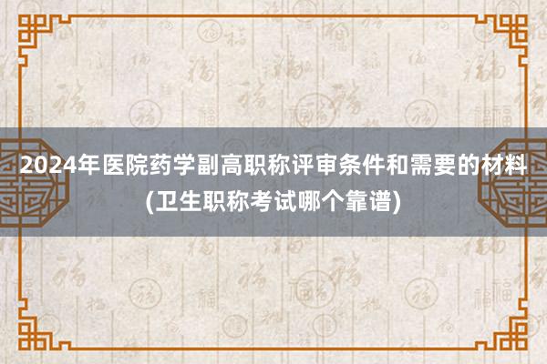2024年医院药学副高职称评审条件和需要的材料(卫生职称考试哪个靠谱)