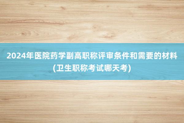 2024年医院药学副高职称评审条件和需要的材料(卫生职称考试哪天考)