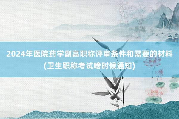 2024年医院药学副高职称评审条件和需要的材料(卫生职称考试啥时候通知)