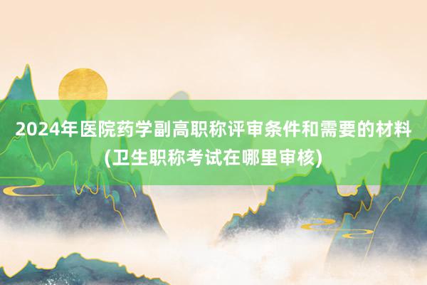 2024年医院药学副高职称评审条件和需要的材料(卫生职称考试在哪里审核)