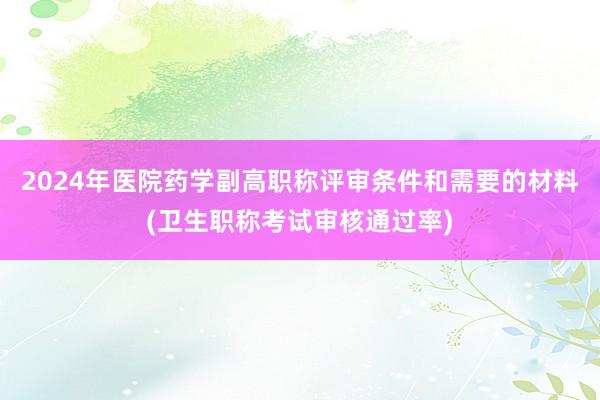 2024年医院药学副高职称评审条件和需要的材料(卫生职称考试审核通过率)