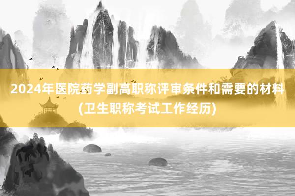 2024年医院药学副高职称评审条件和需要的材料(卫生职称考试工作经历)