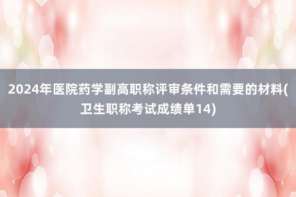 2024年医院药学副高职称评审条件和需要的材料(卫生职称考试成绩单14)