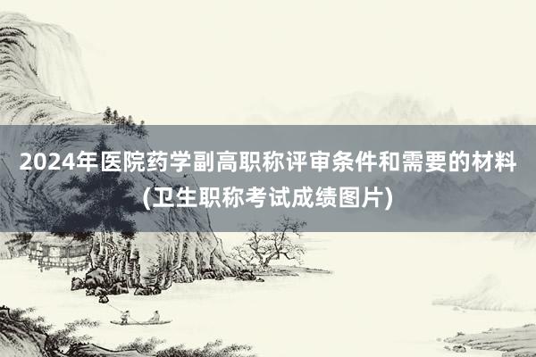 2024年医院药学副高职称评审条件和需要的材料(卫生职称考试成绩图片)