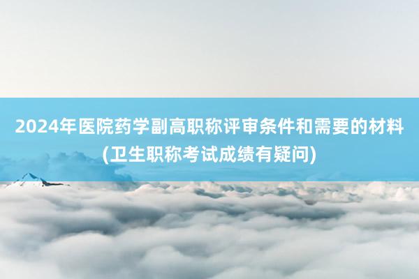 2024年医院药学副高职称评审条件和需要的材料(卫生职称考试成绩有疑问)